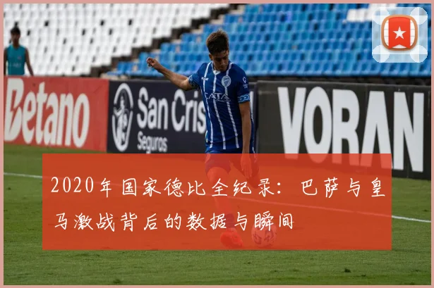 2020年国家德比全纪录：巴萨与皇马激战背后的数据与瞬间
