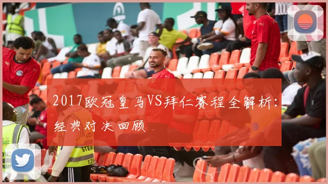 2017欧冠皇马VS拜仁赛程全解析：经典对决回顾