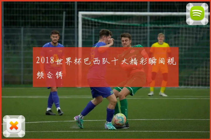 2018世界杯巴西队十大精彩瞬间视频合辑