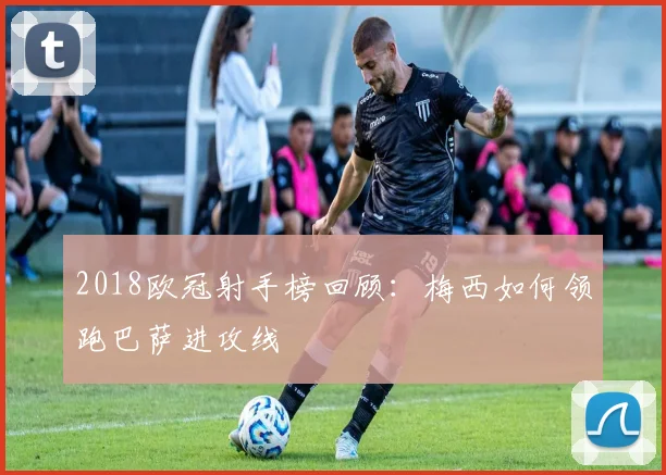 2018欧冠射手榜回顾：梅西如何领跑巴萨进攻线