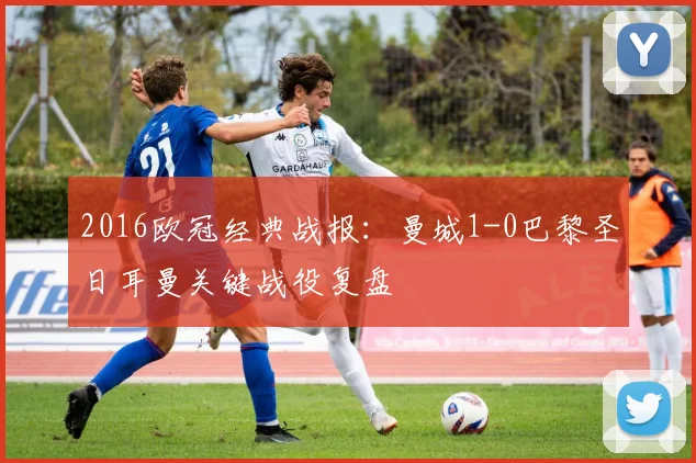 2016欧冠经典战报：曼城1-0巴黎圣日耳曼关键战役复盘