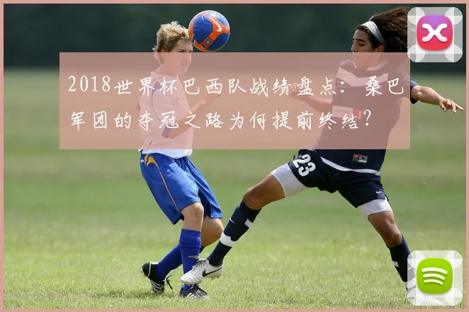 2018世界杯巴西队战绩盘点：桑巴军团的夺冠之路为何提前终结？