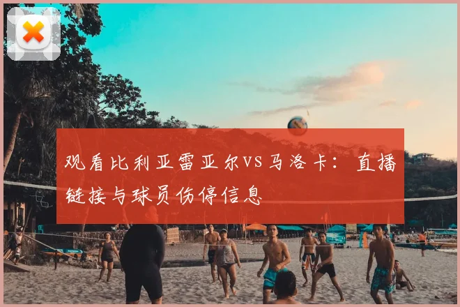 观看比利亚雷亚尔vs马洛卡：直播链接与球员伤停信息