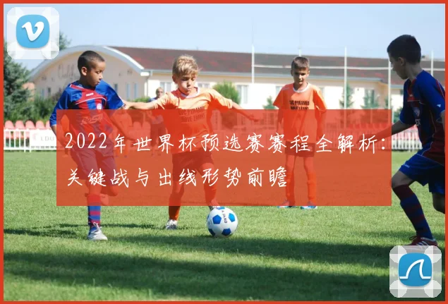 2022年世界杯预选赛赛程全解析：关键战与出线形势前瞻