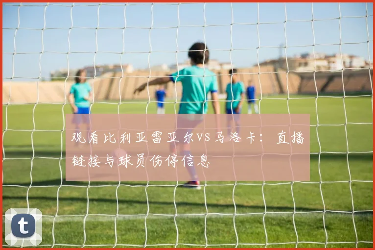 观看比利亚雷亚尔vs马洛卡：直播链接与球员伤停信息