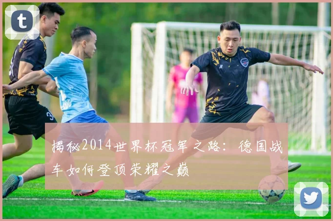 揭秘2014世界杯冠军之路:德国战车如何登顶荣耀之巅