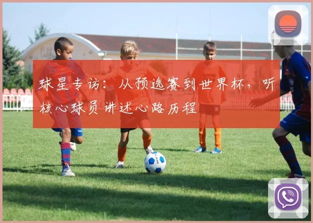 球星专访:从预选赛到世界杯,听核心球员讲述心路历程