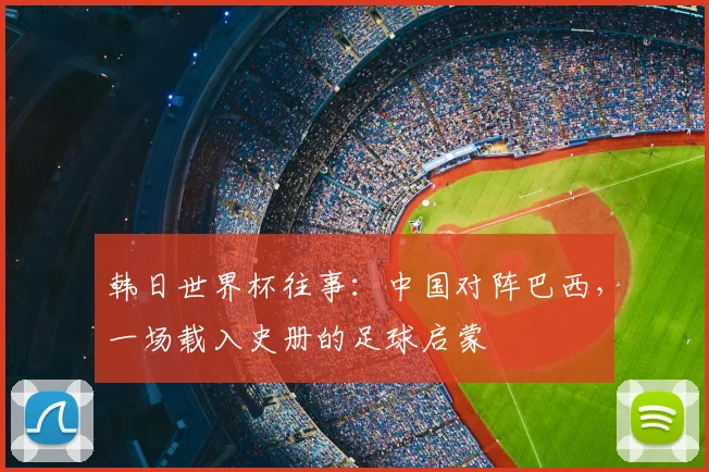 韩日世界杯往事:中国对阵巴西,一场载入史册的足球启蒙