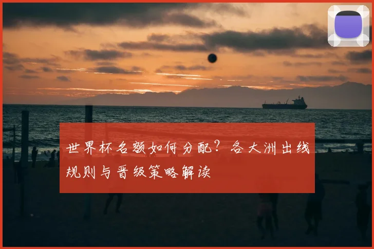 世界杯名额如何分配?各大洲出线规则与晋级策略解读
