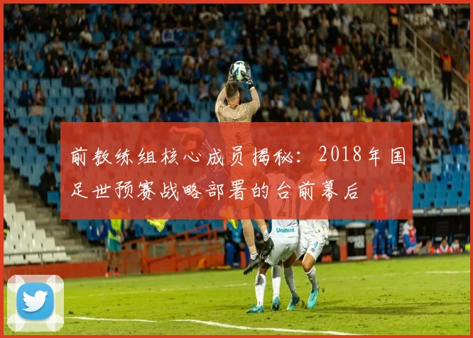 前教练组核心成员揭秘：2018年国足世预赛战略部署的台前幕后