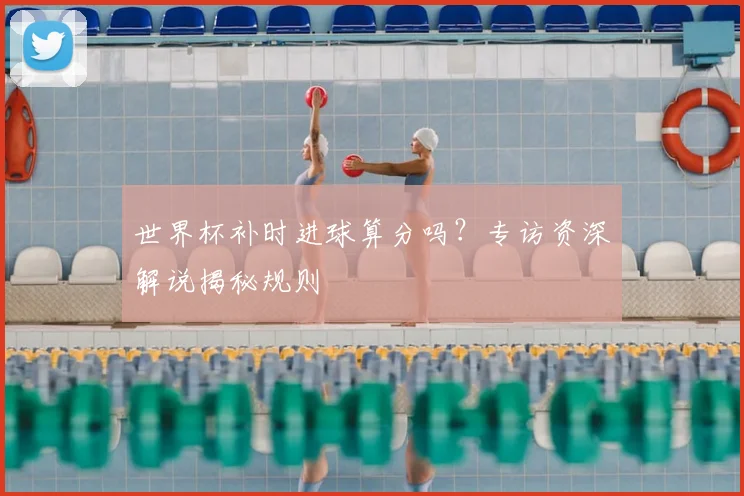 世界杯补时进球算分吗?专访资深解说揭秘规则