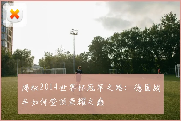揭秘2014世界杯冠军之路:德国战车如何登顶荣耀之巅