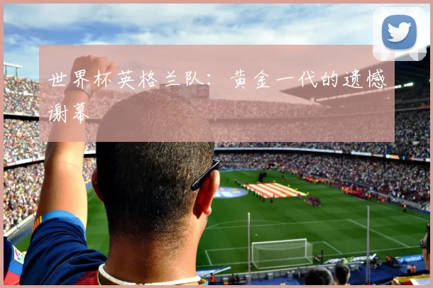 世界杯英格兰队：黄金一代的遗憾谢幕
