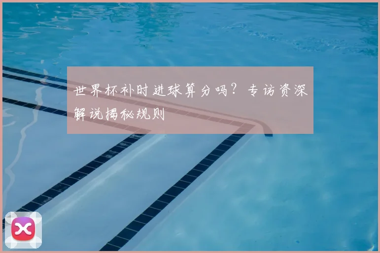 世界杯补时进球算分吗?专访资深解说揭秘规则