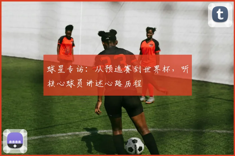 球星专访：从预选赛到世界杯，听核心球员讲述心路历程