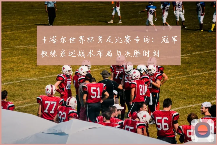 卡塔尔世界杯男足比赛专访：冠军教练亲述战术布局与决胜时刻