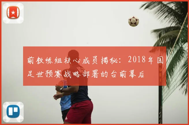 前教练组核心成员揭秘：2018年国足世预赛战略部署的台前幕后