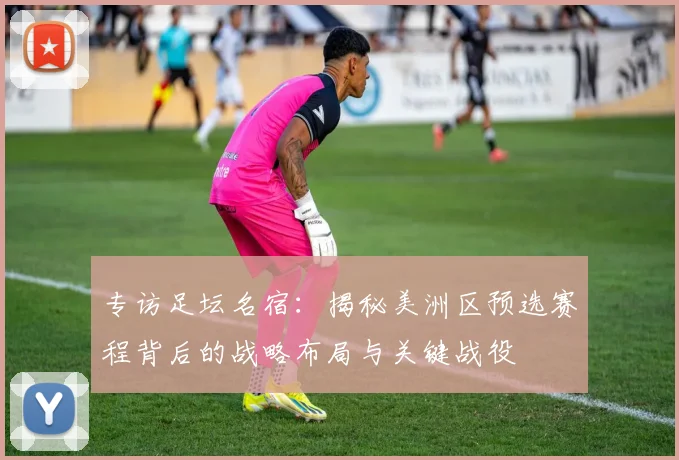 专访足坛名宿：揭秘美洲区预选赛程背后的战略布局与关键战役