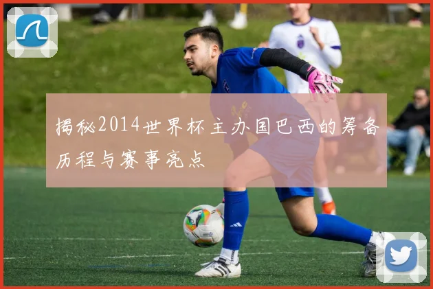 揭秘2014世界杯主办国巴西的筹备历程与赛事亮点