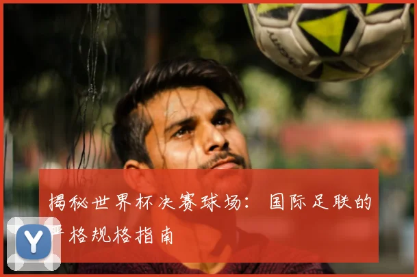 揭秘世界杯决赛球场：国际足联的严格规格指南