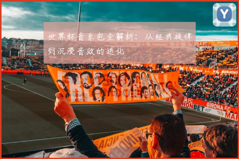 世界杯音乐包全解析:从经典旋律到沉浸音效的进化