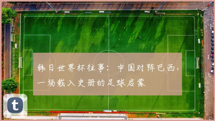 韩日世界杯往事：中国对阵巴西，一场载入史册的足球启蒙