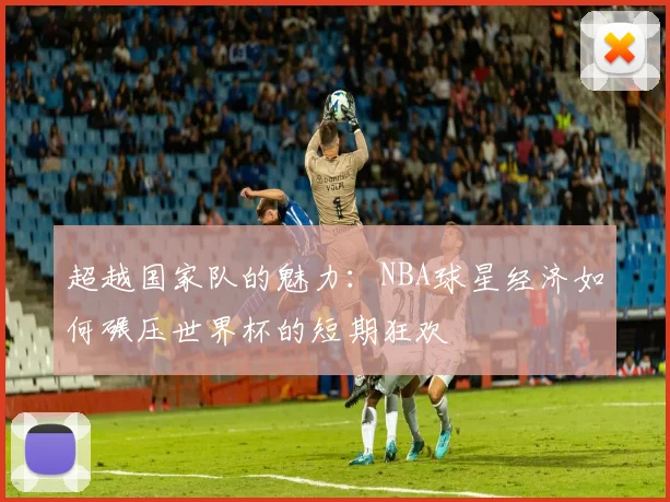超越国家队的魅力：NBA球星经济如何碾压世界杯的短期狂欢