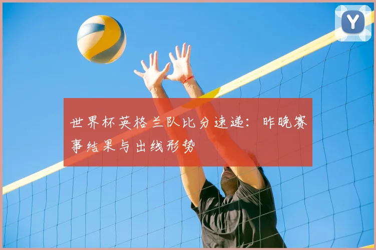 世界杯英格兰队比分速递：昨晚赛事结果与出线形势